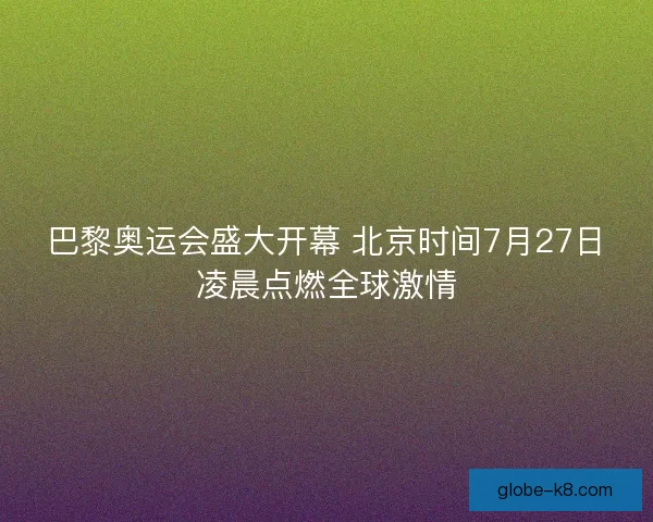 巴黎奥运会盛大开幕 北京时间7月27日凌晨点燃全球激情