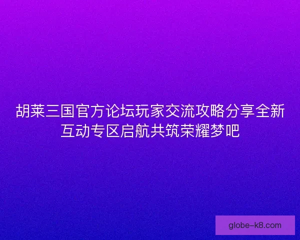 胡莱三国官方论坛玩家交流攻略分享全新互动专区启航共筑荣耀梦吧