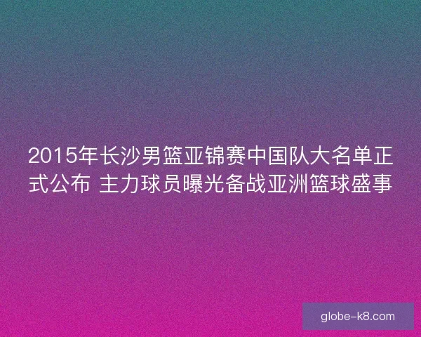 2015年长沙男篮亚锦赛中国队大名单正式公布 主力球员曝光备战亚洲篮球盛事