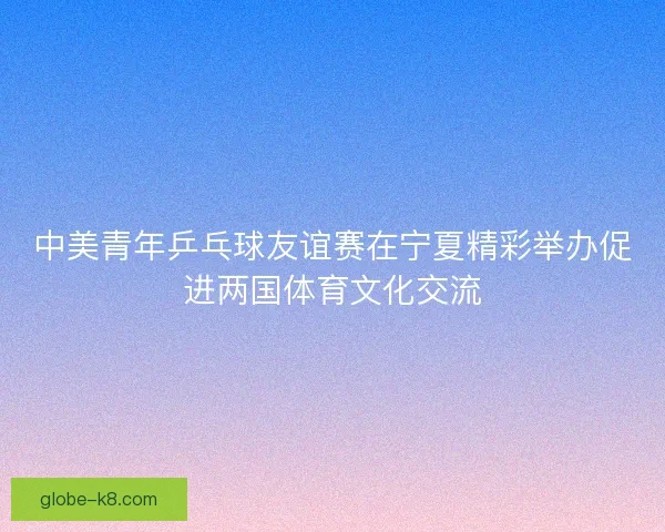 中美青年乒乓球友谊赛在宁夏精彩举办促进两国体育文化交流