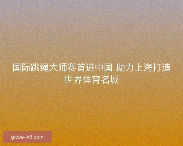 国际跳绳大师赛首进中国 助力上海打造世界体育名城 国际跳绳大师赛首进中国 助力上海打造世界体育名城