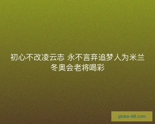 初心不改凌云志 永不言弃追梦人为米兰冬奥会老将喝彩