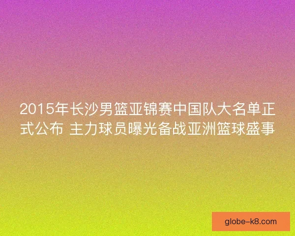 2015年长沙男篮亚锦赛中国队大名单正式公布 主力球员曝光备战亚洲篮球盛事