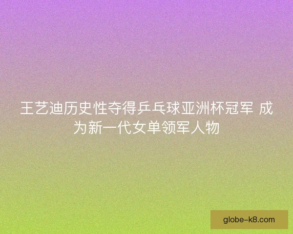 王艺迪历史性夺得乒乓球亚洲杯冠军 成为新一代女单领军人物