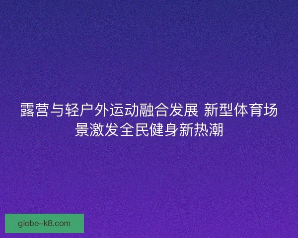 露营与轻户外运动融合发展 新型体育场景激发全民健身新热潮 露营与轻户外运动融合发展 新型体育场景激发全民健身新热潮
