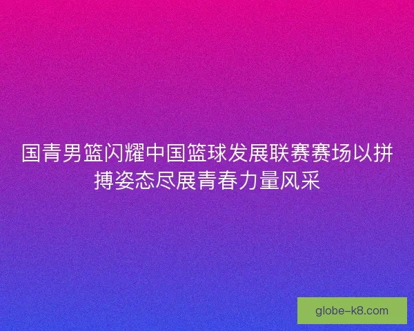 国青男篮闪耀中国篮球发展联赛赛场以拼搏姿态尽展青春力量风采 国青男篮闪耀中国篮球发展联赛赛场以拼搏姿态尽展青春力量风采