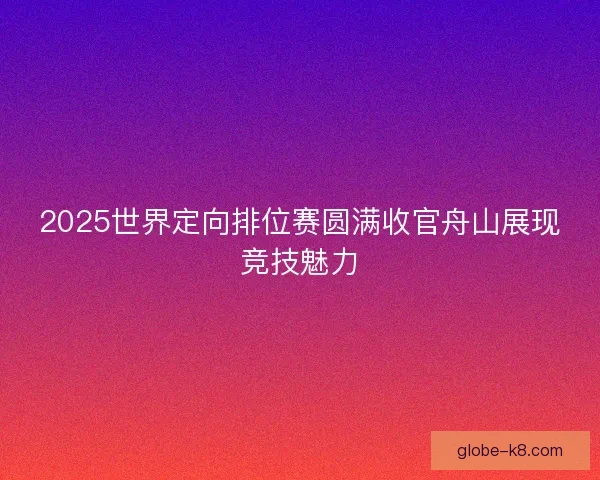 2025世界定向排位赛圆满收官舟山展现竞技魅力 2025世界定向排位赛圆满收官舟山展现竞技魅力