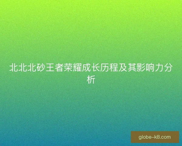 北北北砂王者荣耀成长历程及其影响力分析 北北北砂王者荣耀成长历程及其影响力分析